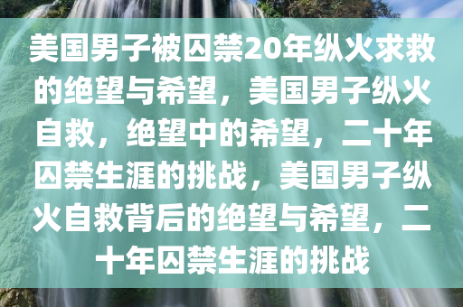 美国男子被囚禁20年纵火求救的绝望与希望，美国男子纵火自救，绝望中的希望，二十年囚禁生涯的挑战，美国男子纵火自救背后的绝望与希望，二十年囚禁生涯的挑战