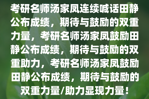 考研名师汤家凤连续喊话田静公布成绩，期待与鼓励的双重力量，考研名师汤家凤鼓励田静公布成绩，期待与鼓励的双重助力，考研名师汤家凤鼓励田静公布成绩，期待与鼓励的双重力量/助力显现力量！