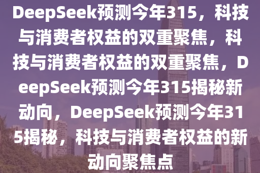 DeepSeek预测今年315，科技与消费者权益的双重聚焦，科技与消费者权益的双重聚焦，DeepSeek预测今年315揭秘新动向，DeepSeek预测今年315揭秘，科技与消费者权益的新动向聚焦点