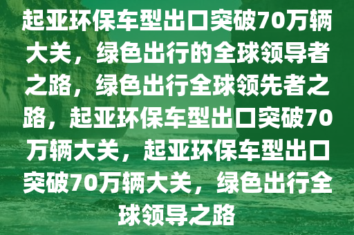 起亚环保车型出口突破70万辆大关，绿色出行的全球领导者之路，绿色出行全球领先者之路，起亚环保车型出口突破70万辆大关，起亚环保车型出口突破70万辆大关，绿色出行全球领导之路