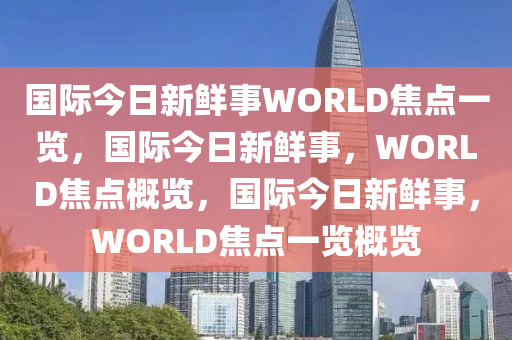 国际今日新鲜事WORLD焦点一览，国际今日新鲜事，WORLD焦点概览，国际今日新鲜事，WORLD焦点一览概览