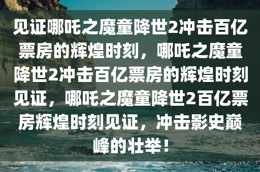 见证哪吒之魔童降世2冲击百亿票房的辉煌时刻，哪吒之魔童降世2冲击百亿票房的辉煌时刻见证，哪吒之魔童降世2百亿票房辉煌时刻见证，冲击影史巅峰的壮举！