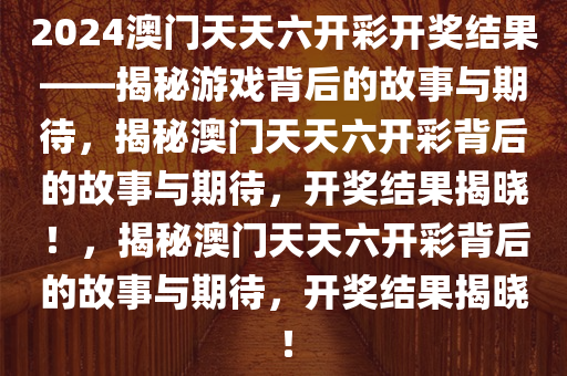 2024澳门天天六开彩开奖结果——揭秘游戏背后的故事与期待，揭秘澳门天天六开彩背后的故事与期待，开奖结果揭晓！，揭秘澳门天天六开彩背后的故事与期待，开奖结果揭晓！