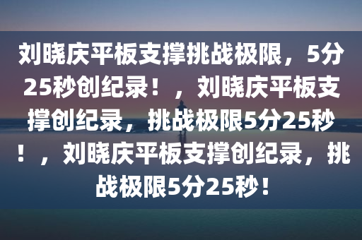 刘晓庆平板支撑挑战极限，5分25秒创纪录！，刘晓庆平板支撑创纪录，挑战极限5分25秒！，刘晓庆平板支撑创纪录，挑战极限5分25秒！