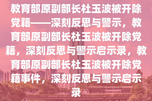 教育部原副部长杜玉波被开除党籍——深刻反思与警示，教育部原副部长杜玉波被开除党籍，深刻反思与警示启示录，教育部原副部长杜玉波被开除党籍事件，深刻反思与警示启示录