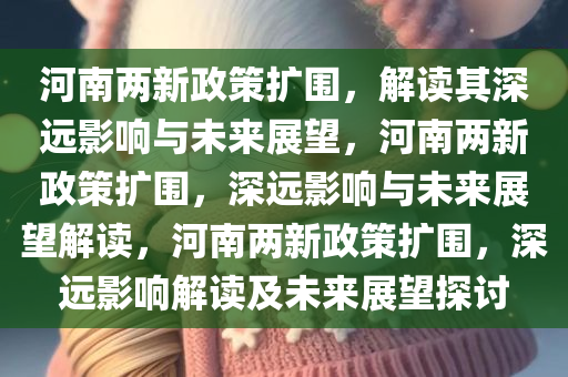 河南两新政策扩围，解读其深远影响与未来展望，河南两新政策扩围，深远影响与未来展望解读，河南两新政策扩围，深远影响解读及未来展望探讨