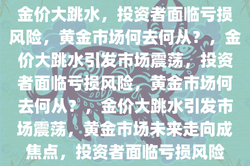 金价大跳水，投资者面临亏损风险，黄金市场何去何从？，金价大跳水引发市场震荡，投资者面临亏损风险，黄金市场何去何从？，金价大跳水引发市场震荡，黄金市场未来走向成焦点，投资者面临亏损风险