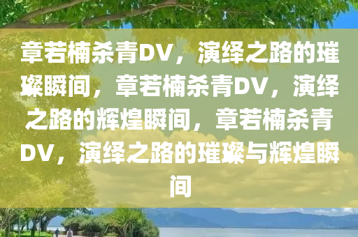 章若楠杀青DV，演绎之路的璀璨瞬间，章若楠杀青DV，演绎之路的辉煌瞬间，章若楠杀青DV，演绎之路的璀璨与辉煌瞬间