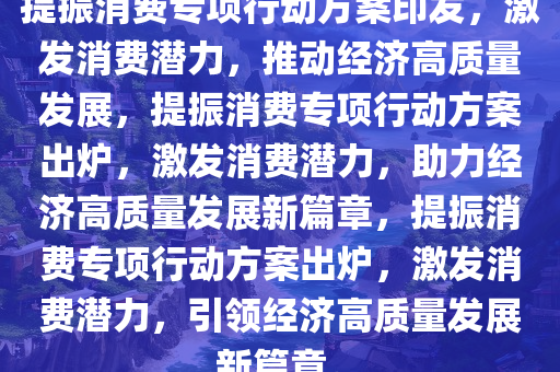 提振消费专项行动方案印发，激发消费潜力，推动经济高质量发展，提振消费专项行动方案出炉，激发消费潜力，助力经济高质量发展新篇章，提振消费专项行动方案出炉，激发消费潜力，引领经济高质量发展新篇章。