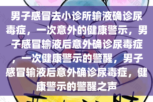 男子感冒去小诊所输液确诊尿毒症，一次意外的健康警示，男子感冒输液后意外确诊尿毒症，一次健康警示的警醒，男子感冒输液后意外确诊尿毒症，健康警示的警醒之声