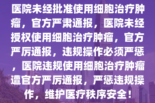 医院未经批准使用细胞治疗肿瘤，官方严肃通报，医院未经授权使用细胞治疗肿瘤，官方严厉通报，违规操作必须严惩，医院违规使用细胞治疗肿瘤遭官方严厉通报，严惩违规操作，维护医疗秩序安全！