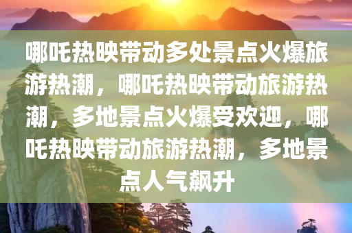 哪吒热映带动多处景点火爆旅游热潮，哪吒热映带动旅游热潮，多地景点火爆受欢迎，哪吒热映带动旅游热潮，多地景点人气飙升