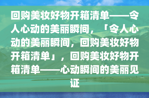 回购美妆好物开箱清单——令人心动的美丽瞬间，「令人心动的美丽瞬间，回购美妆好物开箱清单」，回购美妆好物开箱清单——心动瞬间的美丽见证