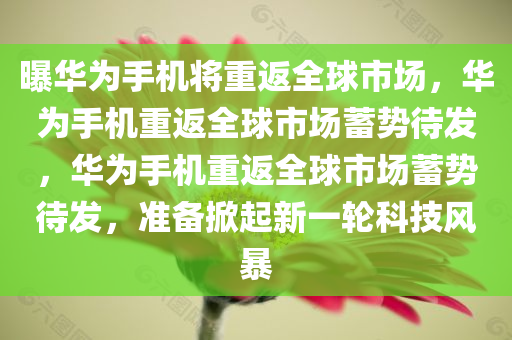 曝华为手机将重返全球市场，华为手机重返全球市场蓄势待发，华为手机重返全球市场蓄势待发，准备掀起新一轮科技风暴