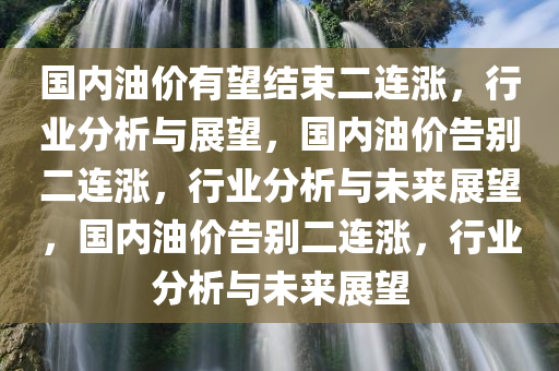 国内油价有望结束二连涨，行业分析与展望，国内油价告别二连涨，行业分析与未来展望，国内油价告别二连涨，行业分析与未来展望