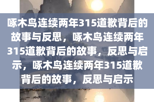 啄木鸟连续两年315道歉背后的故事与反思，啄木鸟连续两年315道歉背后的故事，反思与启示，啄木鸟连续两年315道歉背后的故事，反思与启示