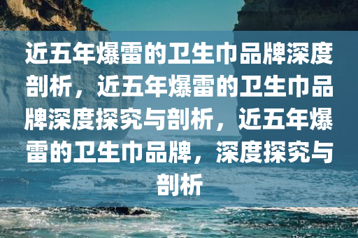 近五年爆雷的卫生巾品牌深度剖析，近五年爆雷的卫生巾品牌深度探究与剖析，近五年爆雷的卫生巾品牌，深度探究与剖析
