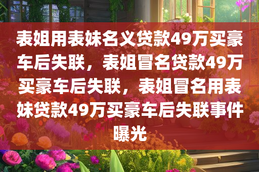表姐用表妹名义贷款49万买豪车后失联，表姐冒名贷款49万买豪车后失联，表姐冒名用表妹贷款49万买豪车后失联事件曝光