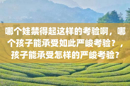 哪个娃禁得起这样的考验啊，哪个孩子能承受如此严峻考验？，孩子能承受怎样的严峻考验？