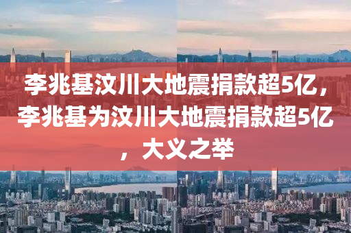 李兆基汶川大地震捐款超5亿，李兆基为汶川大地震捐款超5亿，大义之举，李兆基慷慨捐款超5亿助力汶川大地震救援，大义之举