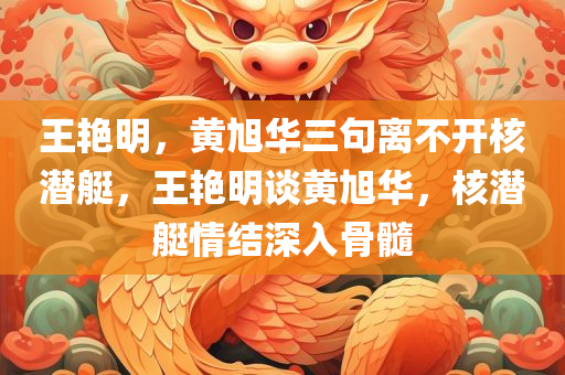 王艳明，黄旭华三句离不开核潜艇，王艳明谈黄旭华，核潜艇情结深入骨髓