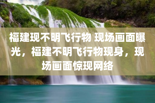 福建现不明飞行物 现场画面曝光，福建不明飞行物现身，现场画面惊现网络，福建不明飞行物现身，现场画面曝光引网友热议