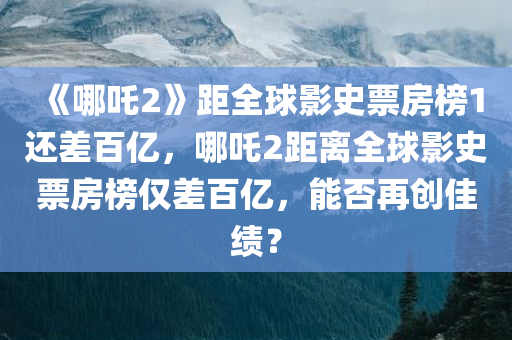 《哪吒2》距全球影史票房榜1还差百亿，哪吒2距离全球影史票房榜仅差百亿，能否再创佳绩？