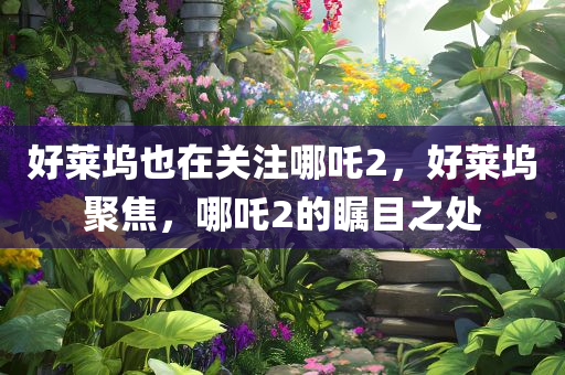 好莱坞也在关注哪吒2，好莱坞聚焦，哪吒2的瞩目之处
