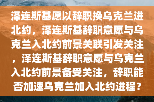 泽连斯基愿以辞职换乌克兰进北约，泽连斯基辞职意愿与乌克兰入北约前景关联引发关注，泽连斯基辞职意愿与乌克兰入北约前景备受关注，辞职能否加速乌克兰加入北约进程？