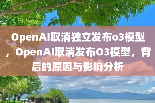 OpenAI取消独立发布o3模型，OpenAI取消发布O3模型，背后的原因与影响分析