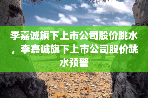 李嘉诚旗下上市公司股价跳水，李嘉诚旗下上市公司股价跳水预警