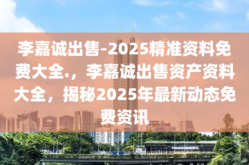 李嘉诚出售-2025精准资料免费大全.，李嘉诚出售资产资料大全，揭秘2025年最新动态免费资讯，李嘉诚出售资产最新动态揭秘，2025精准资料免费大全