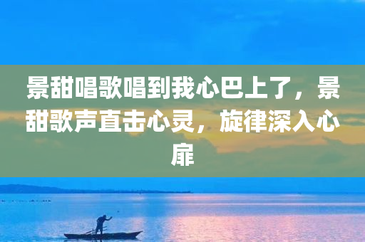 景甜唱歌唱到我心巴上了，景甜歌声直击心灵，旋律深入心扉，景甜歌声直击心灵，旋律感人至深