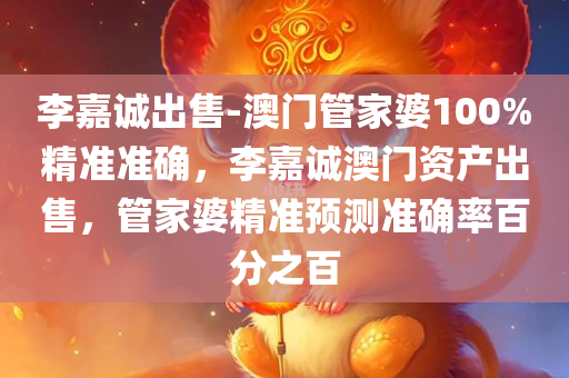 李嘉诚出售-澳门管家婆100%精准准确，李嘉诚澳门资产出售，管家婆精准预测准确率百分之百，李嘉诚澳门资产出售，管家婆精准预测百分之百准确率揭秘