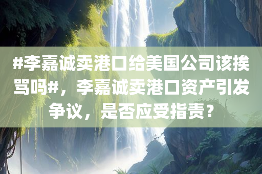 #李嘉诚卖港口给美国公司该挨骂吗#，李嘉诚卖港口资产引发争议，是否应受指责？，李嘉诚卖港口资产引发争议，是否应受指责？热议话题探讨！