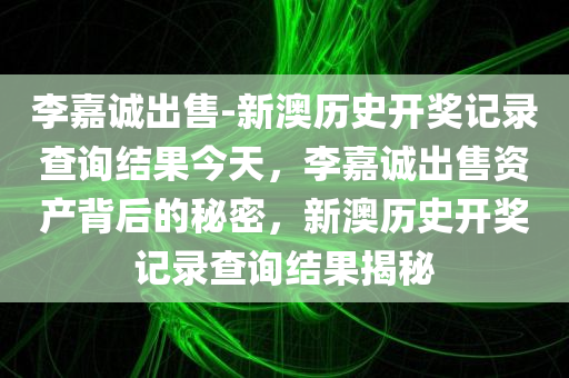 李嘉诚出售-新澳历史开奖记录查询结果今天，李嘉诚出售资产背后的秘密，新澳历史开奖记录查询结果揭秘，李嘉诚出售资产背后的秘密与最新新澳历史开奖记录揭秘