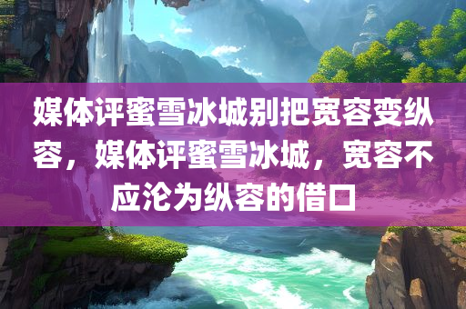 媒体评蜜雪冰城别把宽容变纵容，媒体评蜜雪冰城，宽容不应沦为纵容的借口，媒体警告，蜜雪冰城的宽容不应沦为纵容，呼吁守住底线！