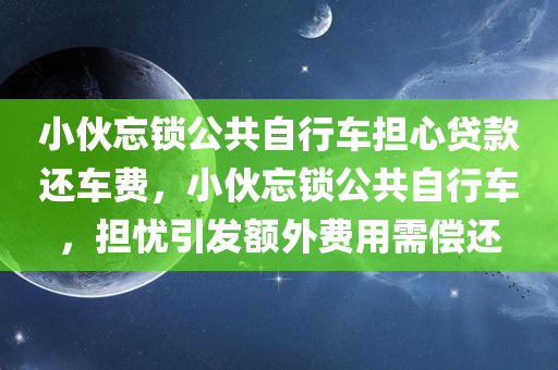 小伙忘锁公共自行车担心贷款还车费，小伙忘锁公共自行车，担忧引发额外费用需偿还，小伙忘锁公共自行车，担忧需偿还额外费用，自行车使用需谨慎