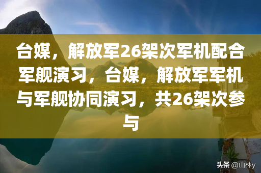 台媒，解放军26架次军机配合军舰演习，台媒，解放军军机与军舰协同演习，共26架次参与，解放军军机与军舰协同演习，台媒关注26架次军机参与演习