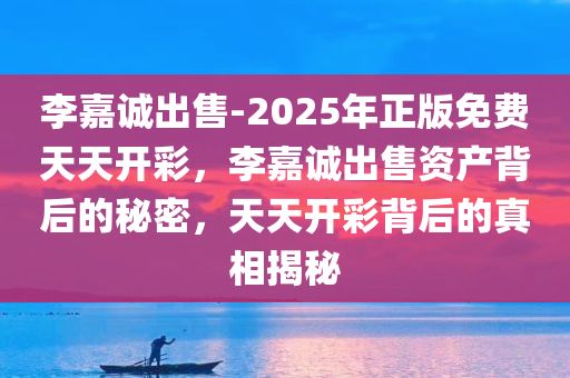 李嘉诚出售-2025年正版免费天天开彩，李嘉诚出售资产背后的秘密，天天开彩背后的真相揭秘，揭秘李嘉诚出售资产背后的秘密与天天开彩真相探秘