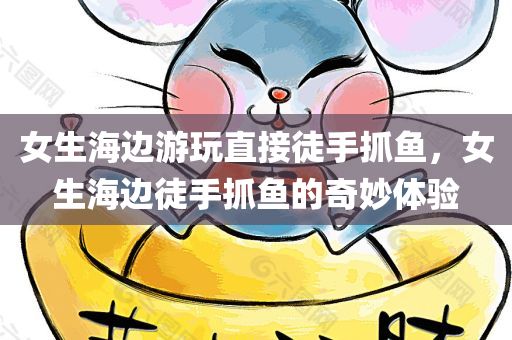 女生海边游玩直接徒手抓鱼，女生海边徒手抓鱼的奇妙体验