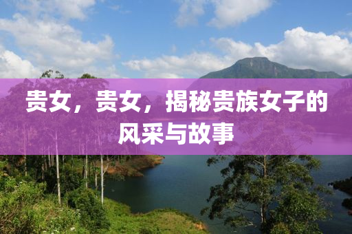 贵女，贵女，揭秘贵族女子的风采与故事，揭秘贵族女子的风采与传奇故事