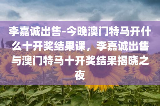 李嘉诚出售-今晚澳门特马开什么十开奖结果课，李嘉诚出售与澳门特马十开奖结果揭晓之夜，李嘉诚出售与澳门特马开奖揭晓之夜，十开奖结果揭晓及影响分析