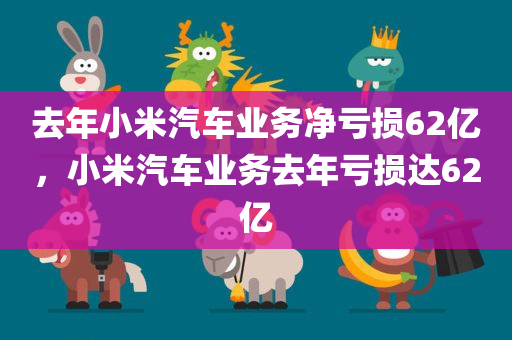 去年小米汽车业务净亏损62亿，小米汽车业务去年亏损达62亿