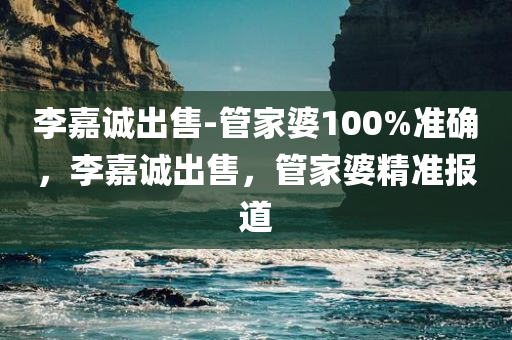 李嘉诚出售-管家婆100%准确，李嘉诚出售，管家婆精准报道