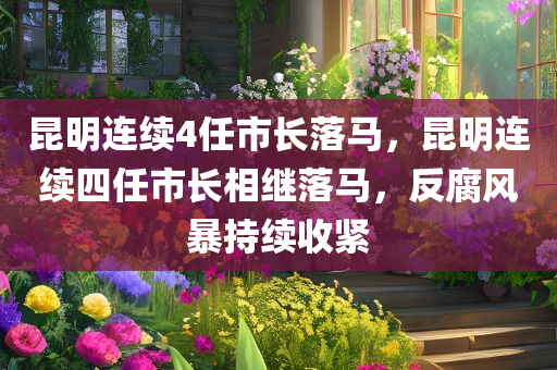 昆明连续4任市长落马，昆明连续四任市长相继落马，反腐风暴持续收紧，昆明四任市长相继落马，反腐风暴下的城市警钟长鸣