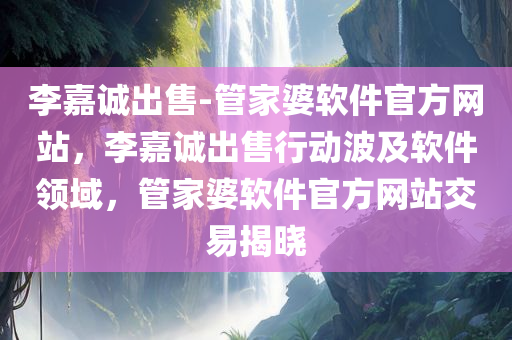 李嘉诚出售-管家婆软件官方网站，李嘉诚出售行动波及软件领域，管家婆软件官方网站交易揭晓，李嘉诚出售软件资产波及软件领域，管家婆软件官网交易揭晓，李嘉诚出售行动引发关注