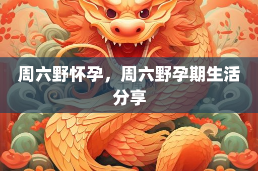 周六野怀孕，周六野孕期生活分享，周六野孕期生活，孕期生活分享与体验