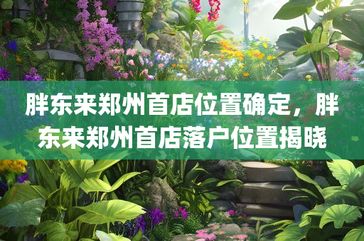 胖东来郑州首店位置确定，胖东来郑州首店落户位置揭晓