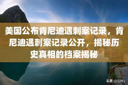 美国公布肯尼迪遇刺案记录，肯尼迪遇刺案记录公开，揭秘历史真相的档案揭秘，肯尼迪遇刺案档案揭秘，历史真相浮出水面